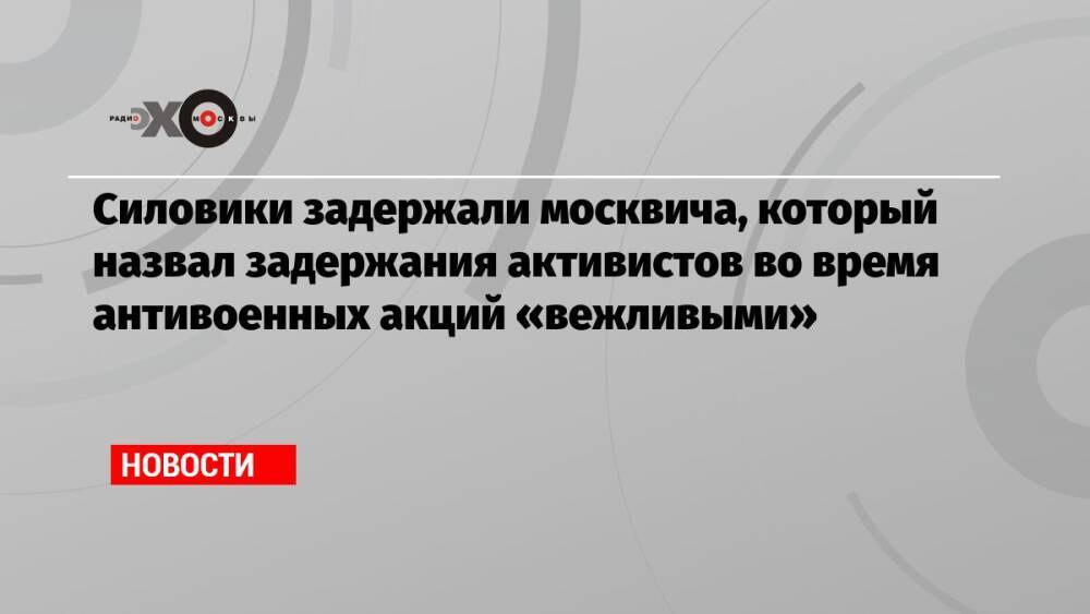 Силовики задержали москвича, который назвал задержания активистов во время антивоенных акций «вежливыми»