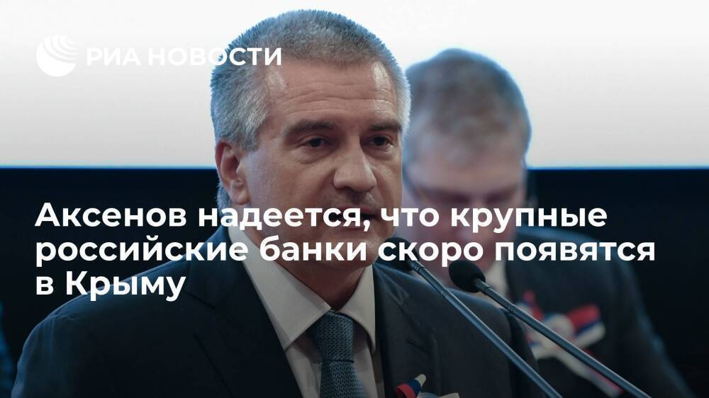 Глава Крыма Аксенов надеется, что крупные российские банки скоро появятся на полуострове