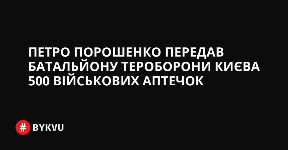 Петро Порошенко передав батальйону тероборони Києва 500 військових аптечок