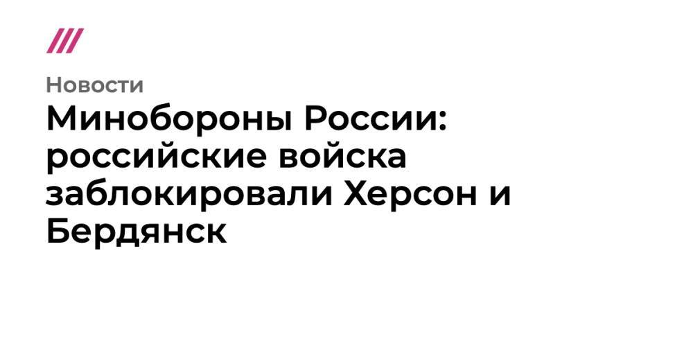 Минобороны России: российские войска заблокировали Херсон и Бердянск