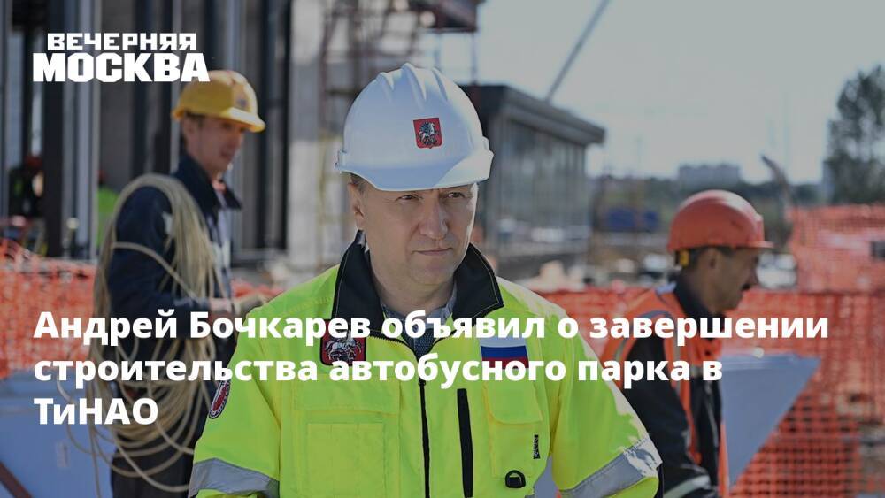 Андрей Бочкарев объявил о завершении строительства автобусного парка в ТиНАО