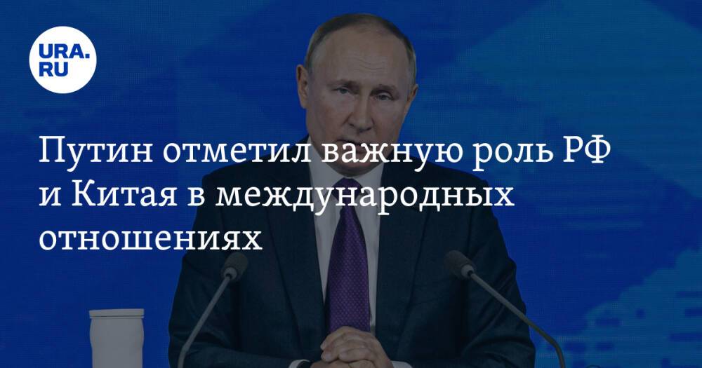 Путин отметил важную роль РФ и Китая в международных отношениях