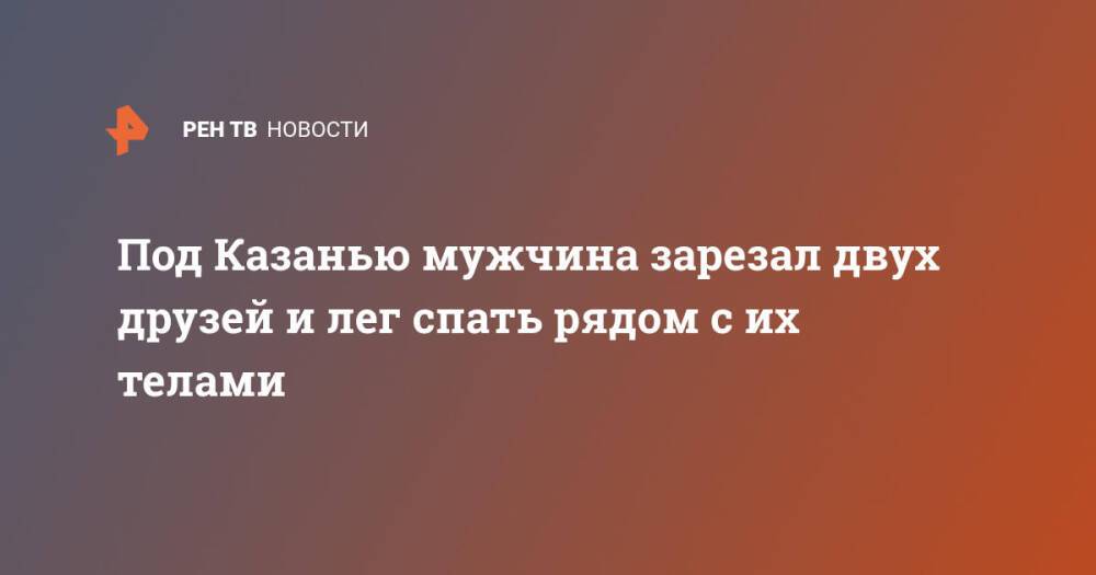 Под Казанью мужчина зарезал двух друзей и лег спать рядом с их телами