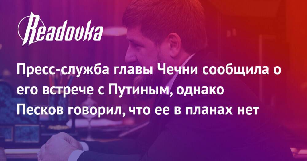 Пресс-служба главы Чечни сообщила о его встрече с Путиным, однако Песков говорил, что ее в планах нет