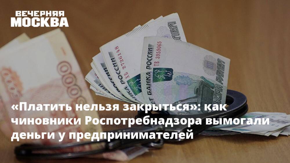«Платить нельзя закрыться»: как чиновники Роспотребнадзора вымогали деньги у предпринимателей