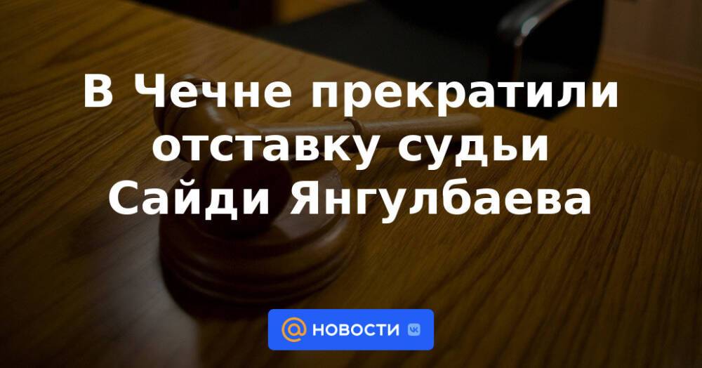 В Чечне прекратили отставку судьи Сайди Янгулбаева