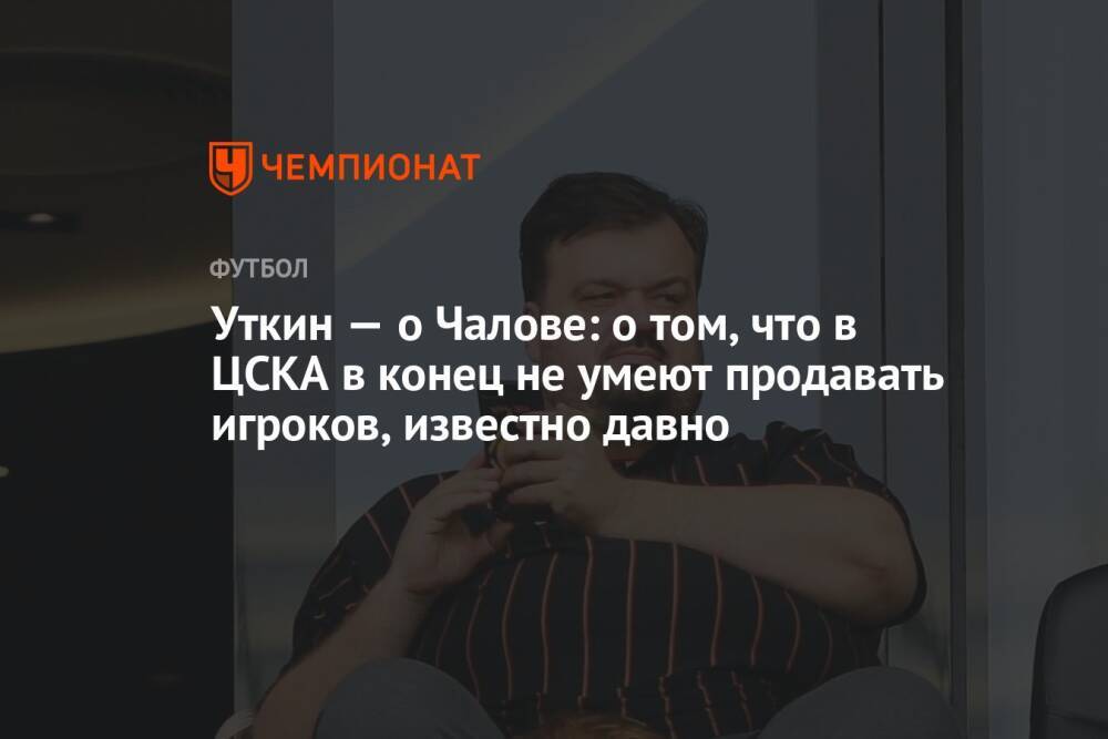 Уткин — о Чалове: о том, что в ЦСКА в конец не умеют продавать игроков, известно давно