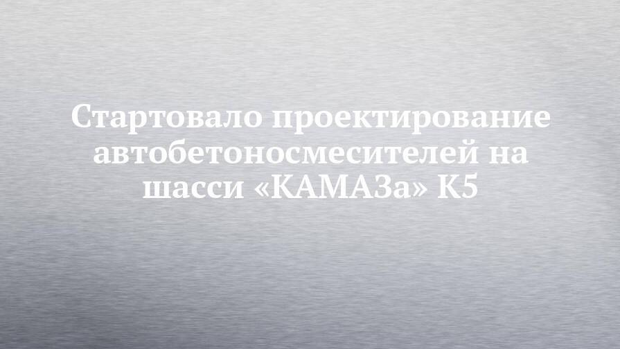 Стартовало проектирование автобетоносмесителей на шасси «КАМАЗа» К5