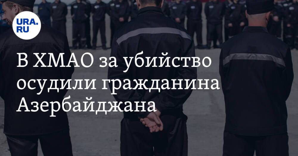В ХМАО за убийство осудили гражданина Азербайджана. Он находился в бегах более двух лет