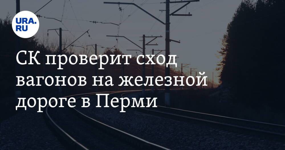 СК проверит сход вагонов на железной дороге в Перми
