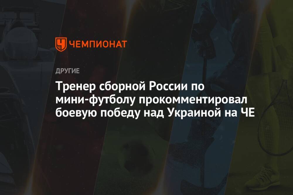 Тренер сборной России по мини-футболу прокомментировал боевую победу над Украиной на ЧЕ