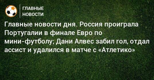 Главные новости дня. Россия проиграла Португалии в финале Евро по мини-футболу; Дани Алвес забил гол, отдал ассист и удалился в матче с «Атлетико»