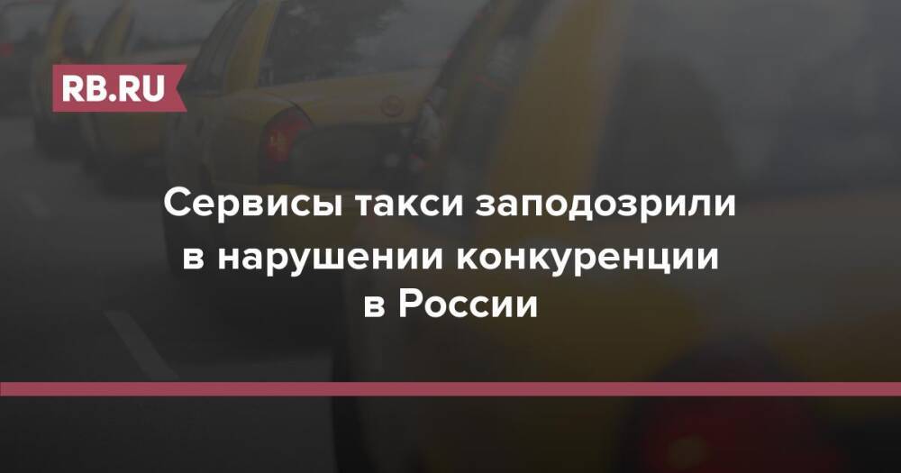 Сервисы такси заподозрили в нарушении конкуренции в России