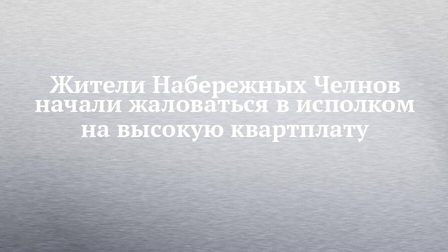 Жители Набережных Челнов начали жаловаться в исполком на высокую квартплату