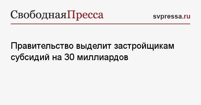 Правительство выделит застройщикам субсидий на 30 миллиардов