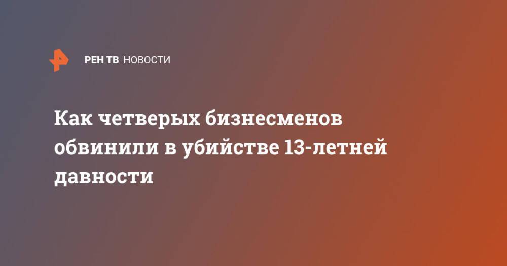 Как четверых бизнесменов обвинили в убийстве 13-летней давности