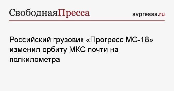 Российский грузовик «Прогресс МС-18» изменил орбиту МКС почти на полкилометра