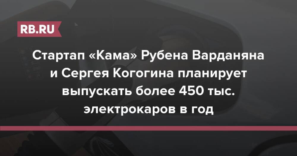 Стартап «Кама» Рубена Варданяна и Сергея Когогина планирует выпускать более 450 тыс. электрокаров в год