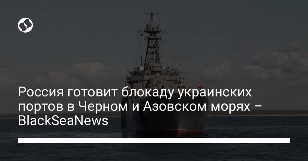 Россия готовит блокаду украинских портов в Черном и Азовском морях – BlackSeaNews