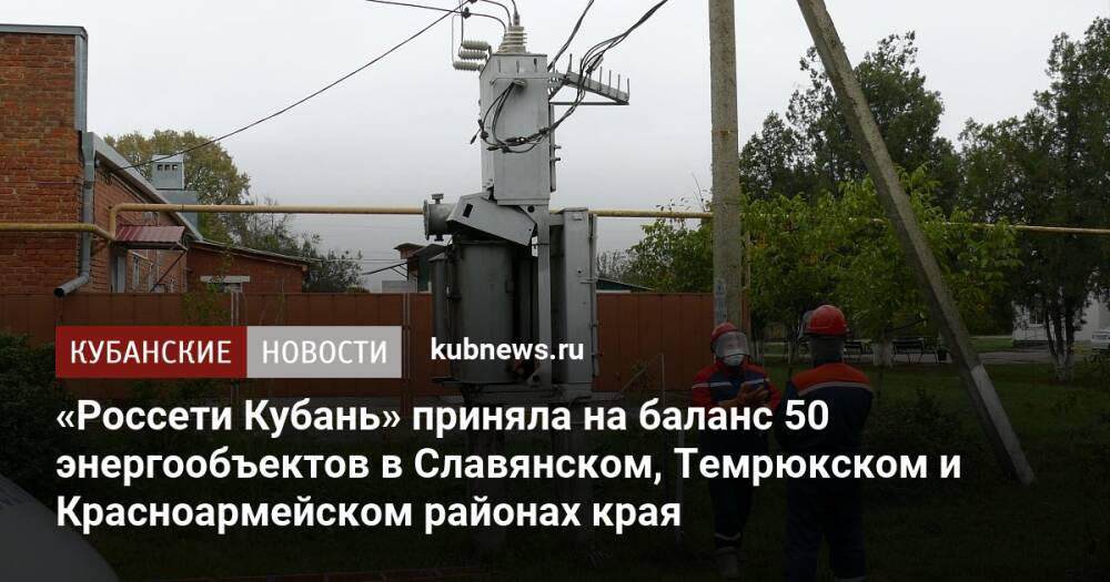 «Россети Кубань» приняла на баланс 50 энергообъектов в Славянском, Темрюкском и Красноармейском районах края