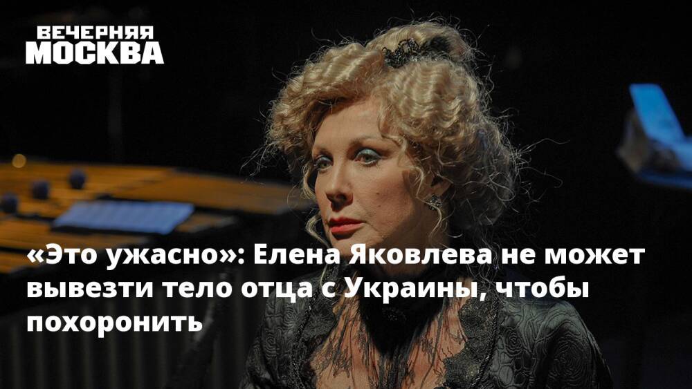 «Это ужасно»: Елена Яковлева не может вывезти тело отца с Украины, чтобы похоронить