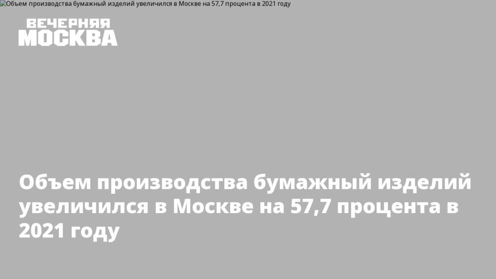 Объем производства бумажный изделий увеличился в Москве на 57,7 процента в 2021 году
