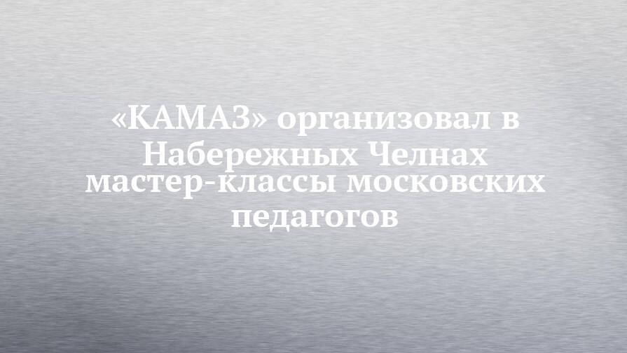 «КАМАЗ» организовал в Набережных Челнах мастер-классы московских педагогов