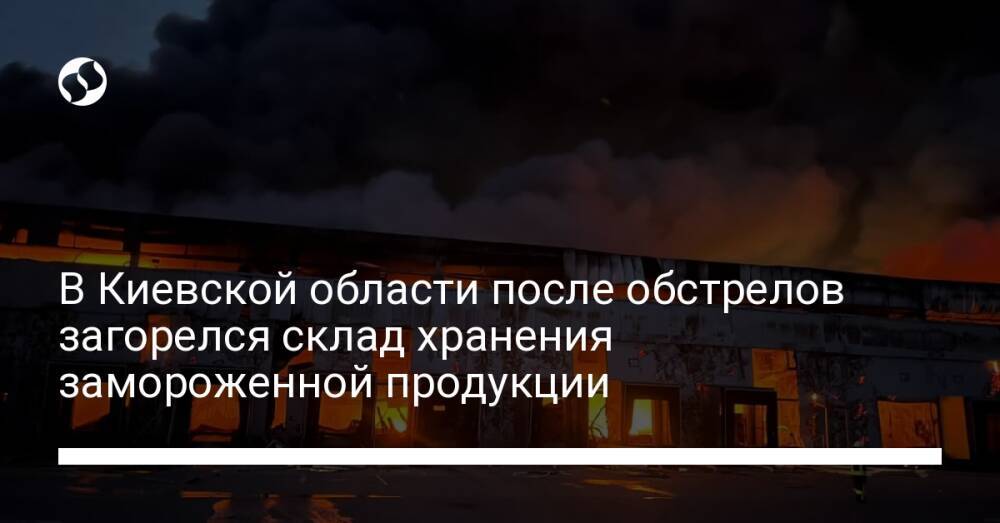 В Киевской области после обстрелов загорелся склад хранения замороженной продукции