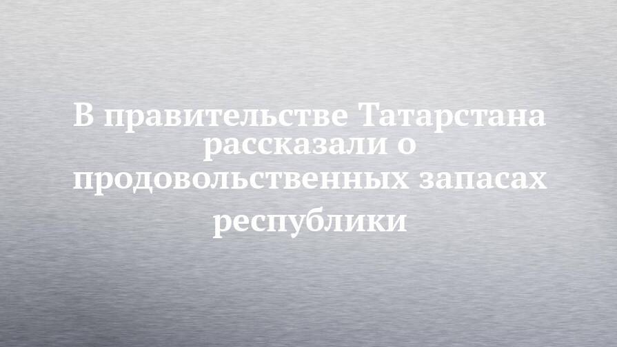 В правительстве Татарстана рассказали о продовольственных запасах республики