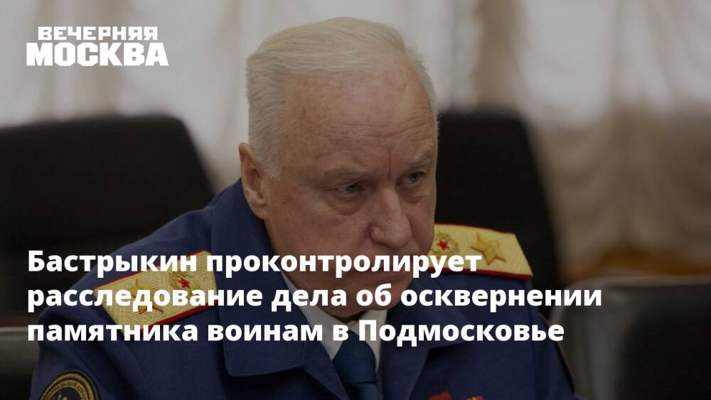 Бастрыкин проконтролирует расследование дела об осквернении памятника воинам в Подмосковье