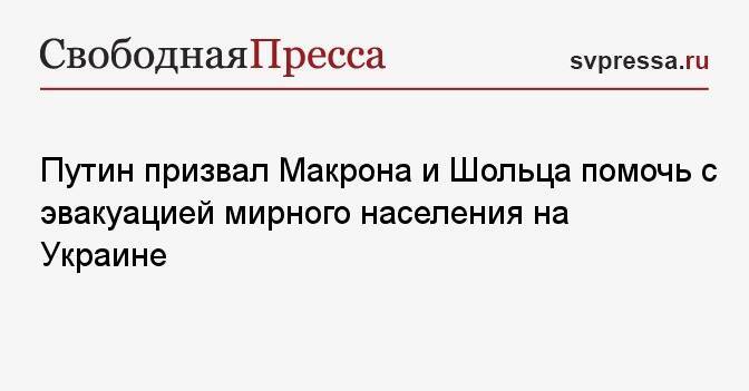 Путин призвал Макрона и Шольца помочь с эвакуацией мирного населения на Украине