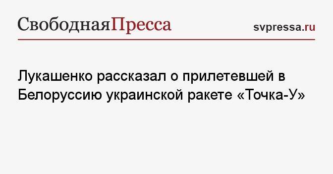 Лукашенко рассказал о прилетевшей в Белоруссию украинской ракете «Точка-У»
