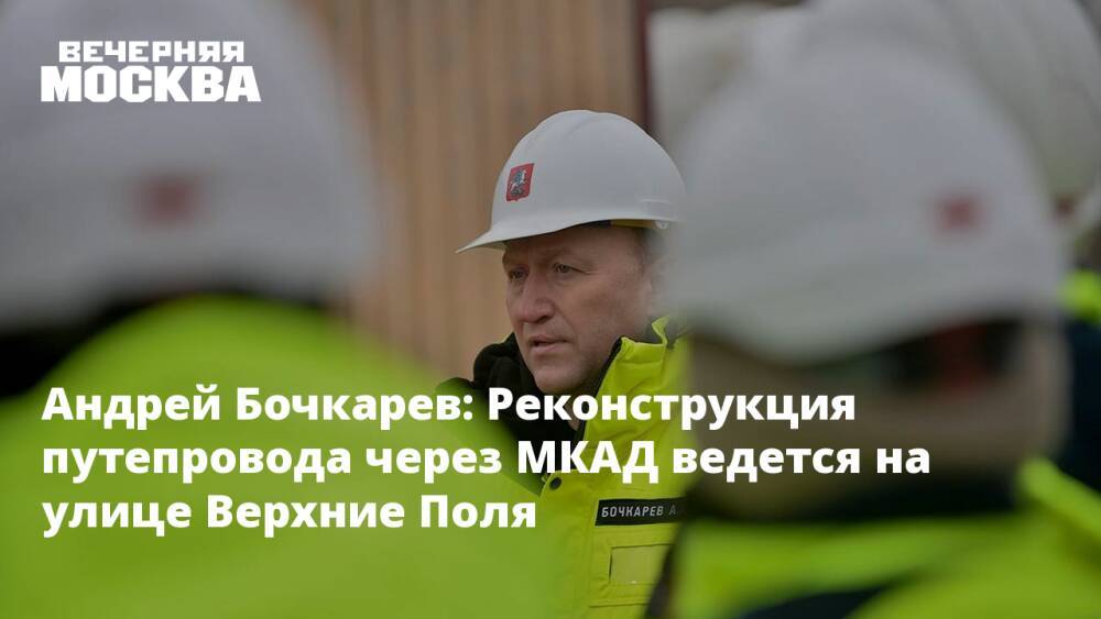 Андрей Бочкарев: Реконструкция путепровода через МКАД ведется на улице Верхние Поля
