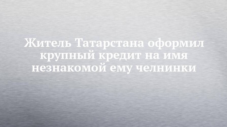 Житель Татарстана оформил крупный кредит на имя незнакомой ему челнинки
