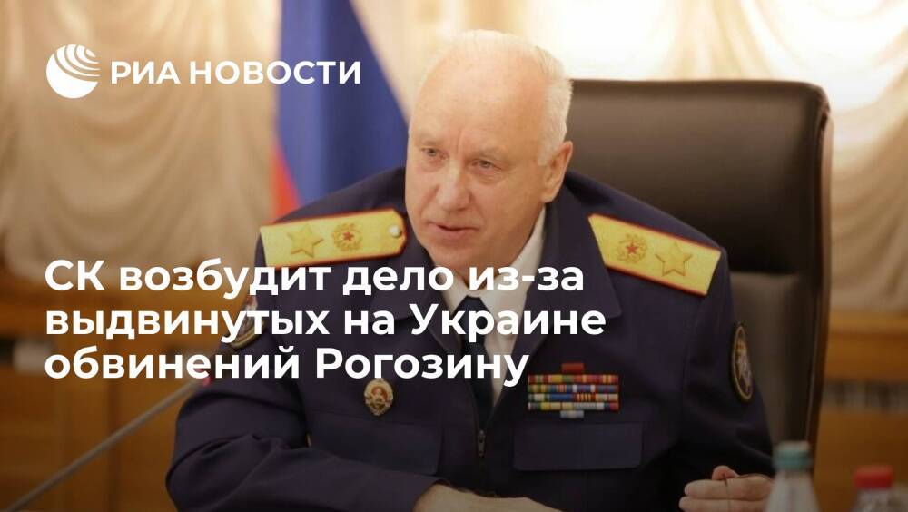 Глава СК Бастрыкин поручил возбудить дело из-за выдвинутых на Украине обвинений Рогозину