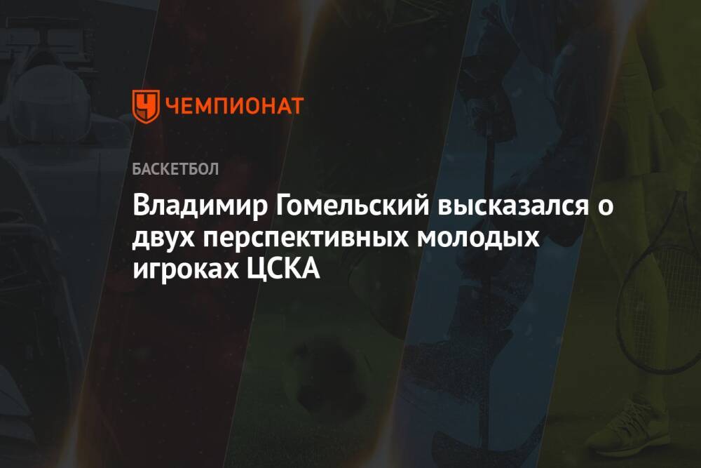 Владимир Гомельский высказался о двух перспективных молодых игроках ЦСКА