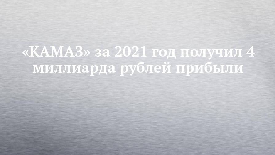 «КАМАЗ» за 2021 год получил 4 миллиарда рублей прибыли