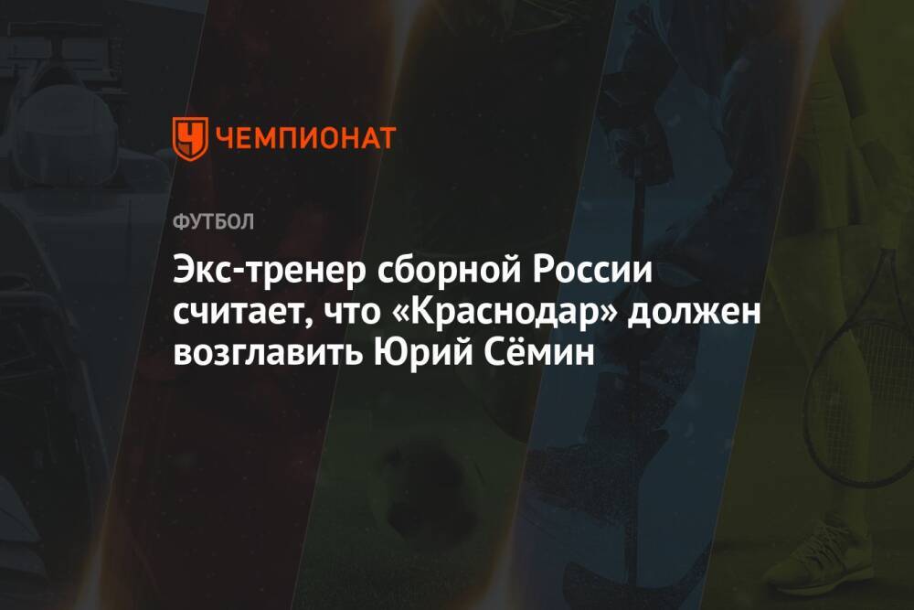 Экс-тренер сборной России считает, что «Краснодар» должен возглавить Юрий Сёмин