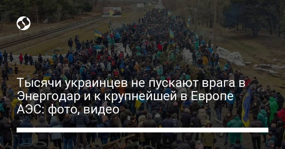 Тысячи украинцев не пускают врага в Энергодар и к крупнейшей в Европе АЭС: фото, видео