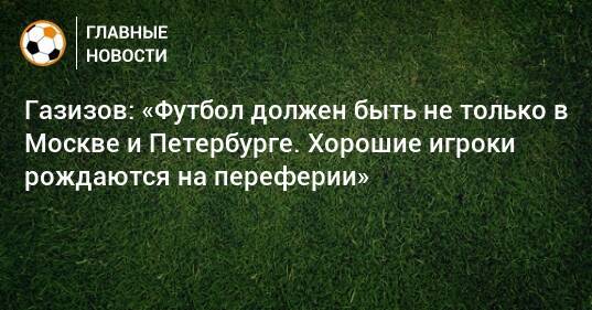 Газизов: «Футбол должен быть не только в Москве и Петербурге. Хорошие игроки рождаются на переферии»
