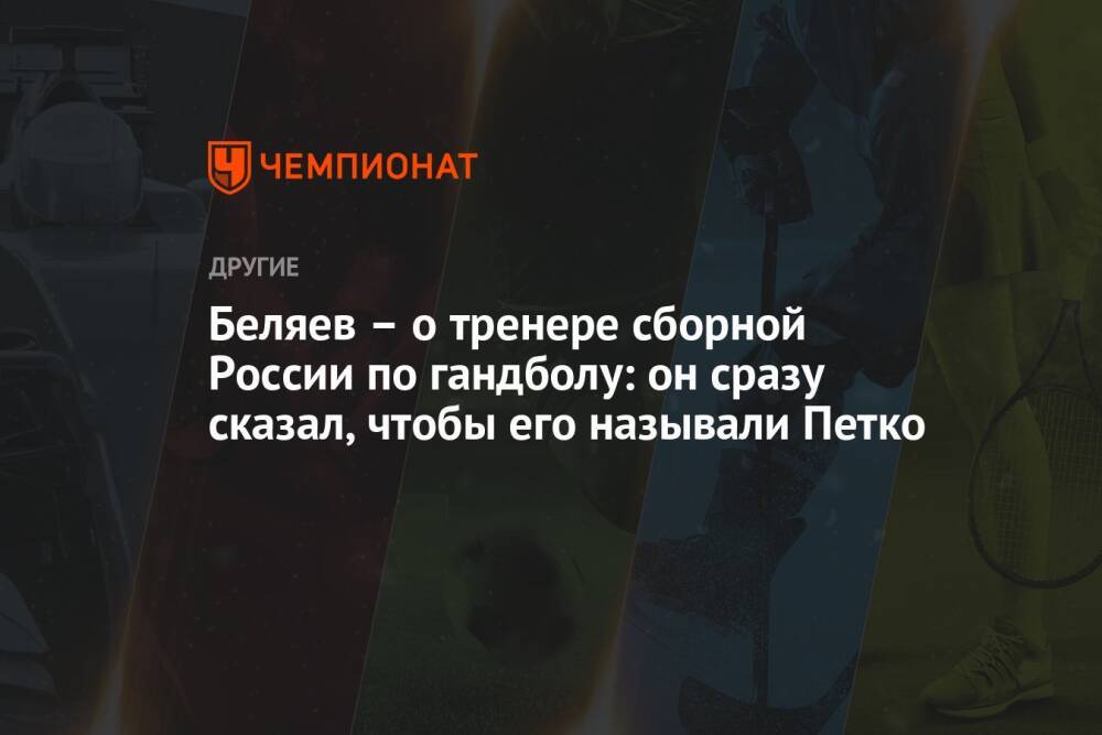 Беляев – о тренере сборной России по гандболу: он сразу сказал, чтобы его называли Петко