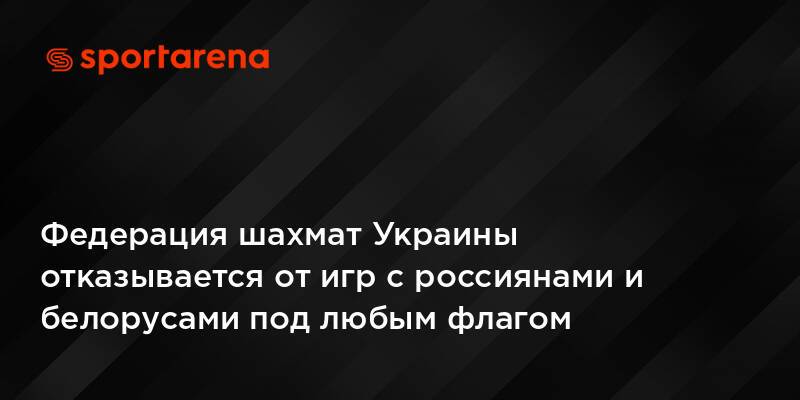 Федерация шахмат Украины отказывается от игр с россиянами и белорусами под любым флагом