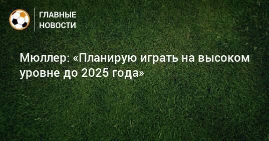 Мюллер: «Планирую играть на высоком уровне до 2025 года»