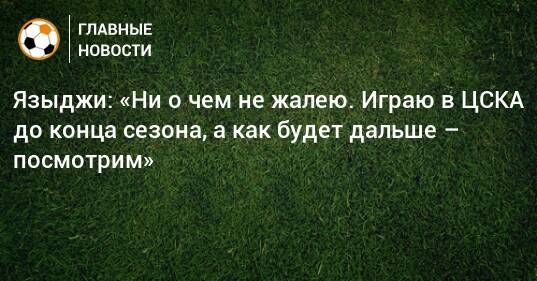 Языджи: «Ни о чем не жалею. Играю в ЦСКА до конца сезона, а как будет дальше – посмотрим»