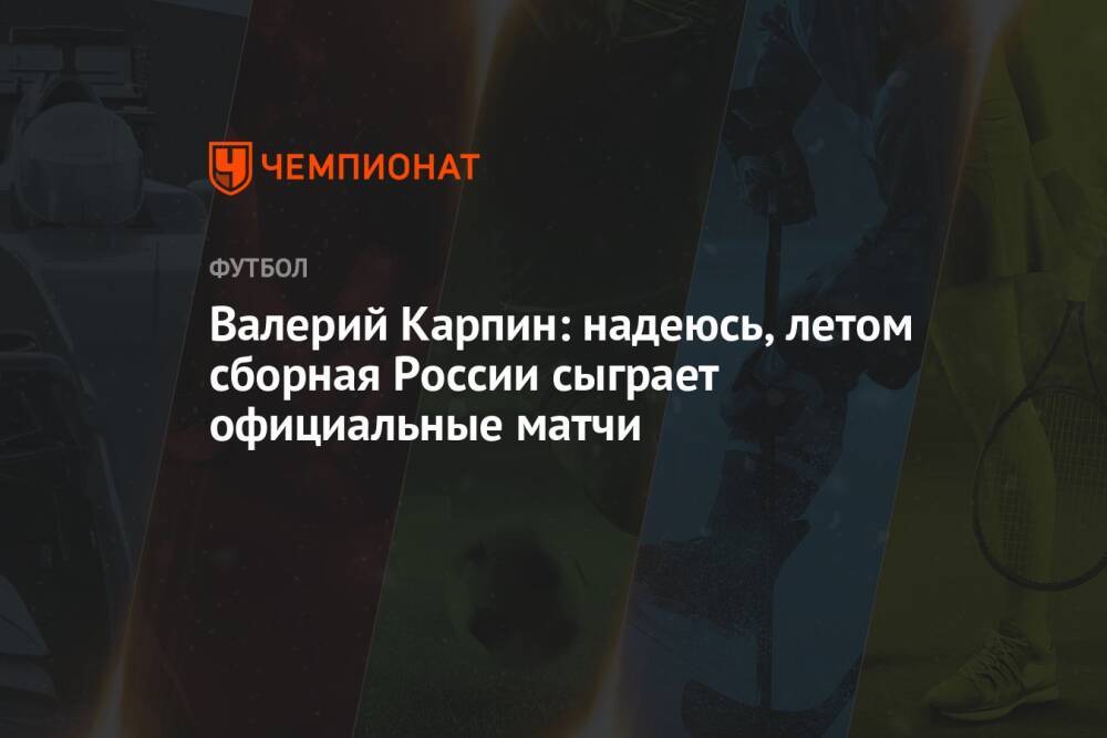 Валерий Карпин: надеюсь, летом сборная России сыграет официальные матчи