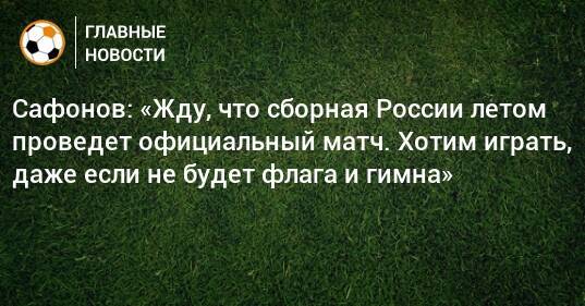 Сафонов: «Жду, что сборная России летом проведет официальный матч. Хотим играть, даже если не будет флага и гимна»