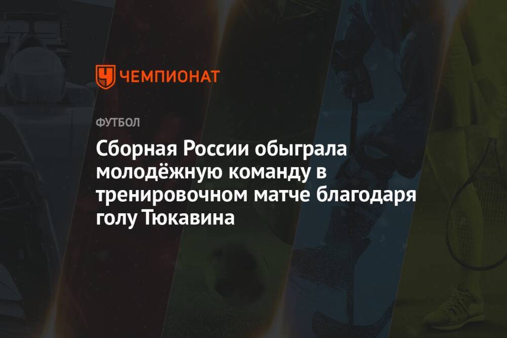 Сборная России обыграла молодёжную команду в тренировочном матче благодаря голу Тюкавина
