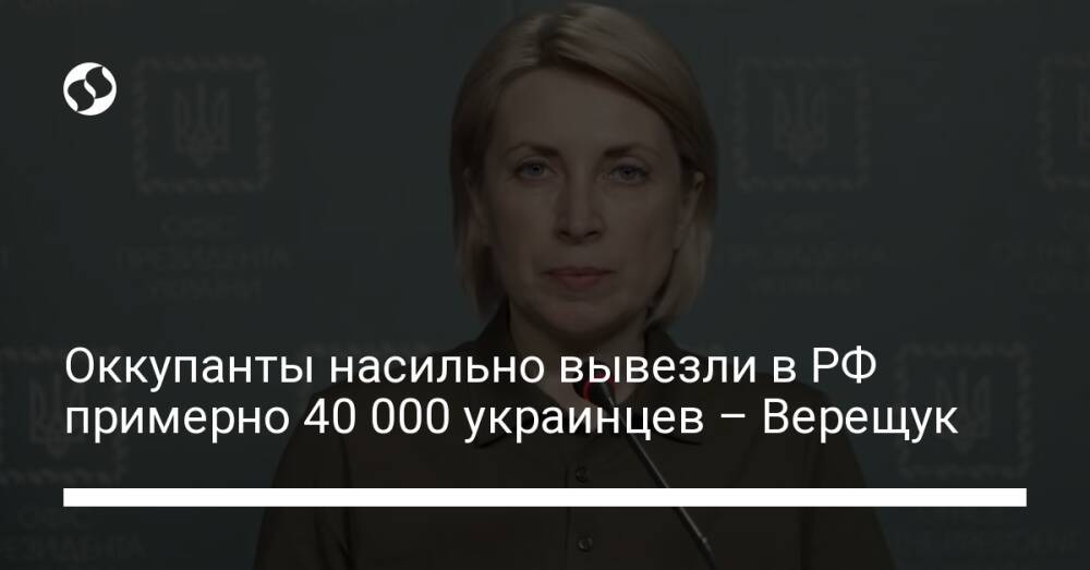 Оккупанты насильно вывезли в РФ примерно 40 000 украинцев – Верещук