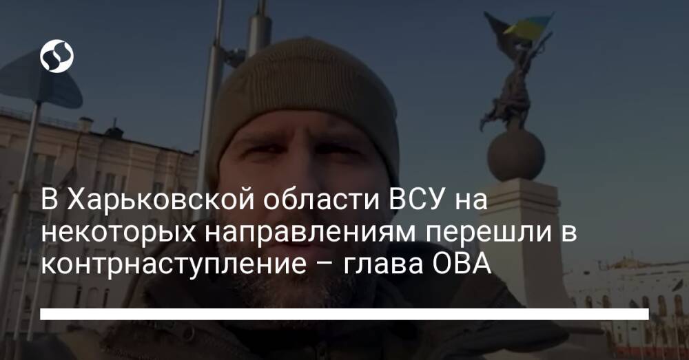 В Харьковской области ВСУ на некоторых направлениям перешли в контрнаступление – глава ОВА