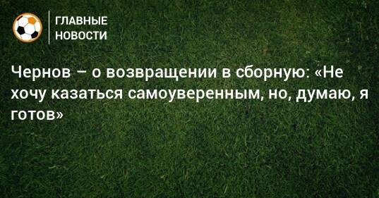 Чернов – о возвращении в сборную: «Не хочу казаться самоуверенным, но, думаю, я готов»